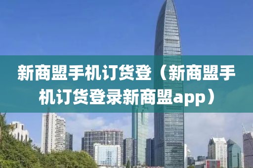 新商盟手机订货登（新商盟手机订货登录新商盟app）