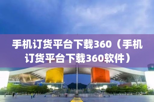 手机订货平台下载360（手机订货平台下载360软件）