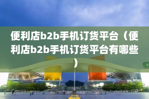 便利店b2b手机订货平台（便利店b2b手机订货平台有哪些）