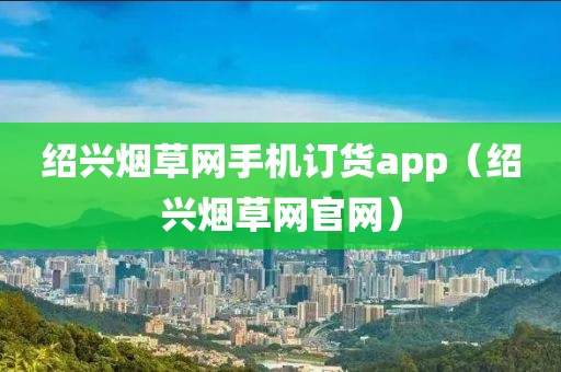 绍兴烟草网手机订货app（绍兴烟草网官网）