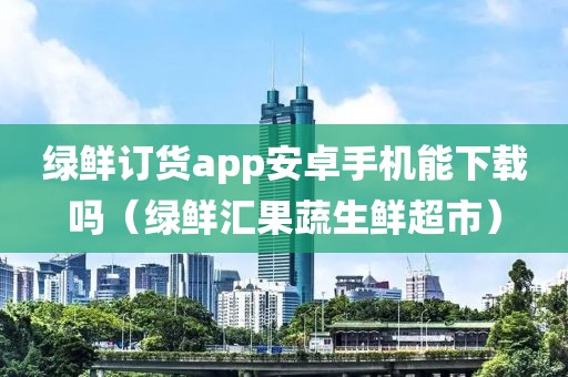 绿鲜订货app安卓手机能下载吗（绿鲜汇果蔬生鲜超市）