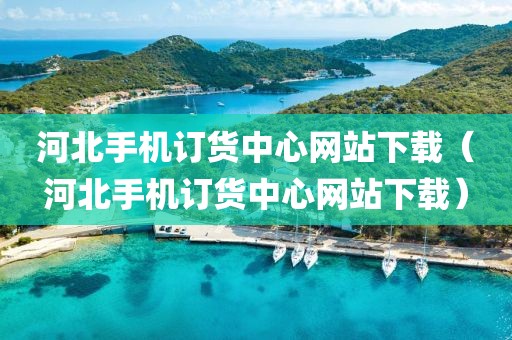 河北手机订货中心网站下载（河北手机订货中心网站下载）