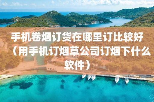 手机卷烟订货在哪里订比较好（用手机订烟草公司订烟下什么软件）