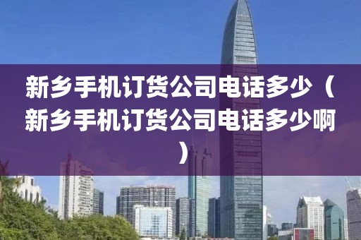 新乡手机订货公司电话多少（新乡手机订货公司电话多少啊）