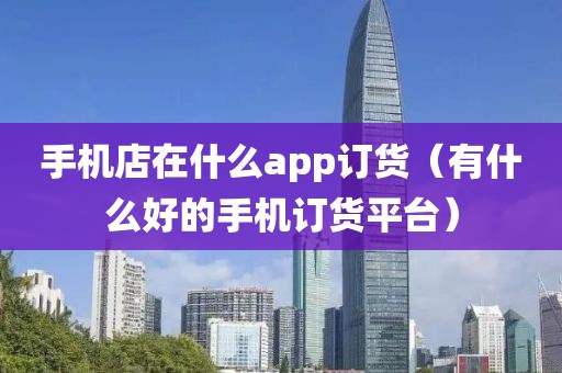 手机店在什么app订货（有什么好的手机订货平台）