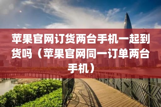 苹果官网订货两台手机一起到货吗（苹果官网同一订单两台手机）