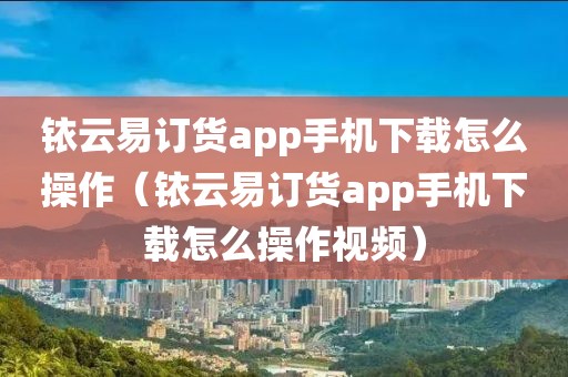 铱云易订货app手机下载怎么操作（铱云易订货app手机下载怎么操作视频）