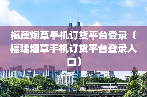 福建烟草手机订货平台登录（福建烟草手机订货平台登录入口）