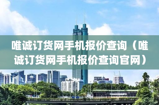 唯诚订货网手机报价查询（唯诚订货网手机报价查询官网）