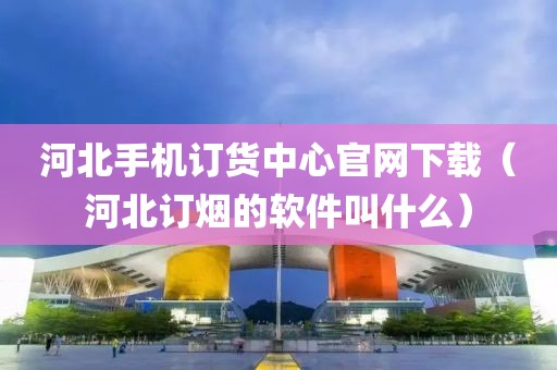 河北手机订货中心官网下载（河北订烟的软件叫什么）