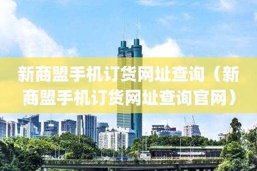 新商盟手机订货网址查询（新商盟手机订货网址查询官网）