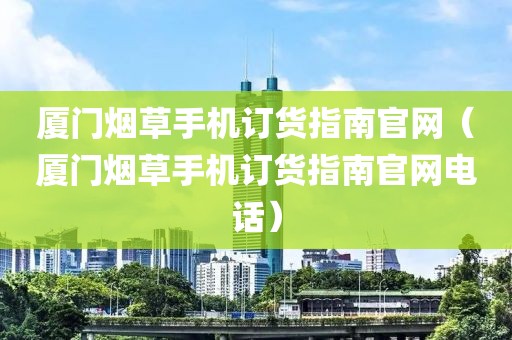 厦门烟草手机订货指南官网（厦门烟草手机订货指南官网电话）