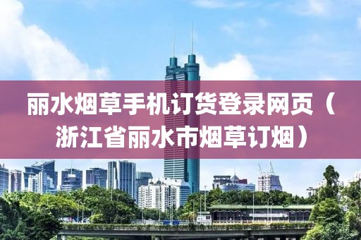 丽水烟草手机订货登录网页（浙江省丽水市烟草订烟）