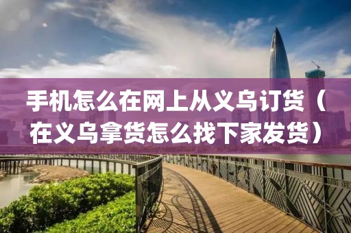 手机怎么在网上从义乌订货（在义乌拿货怎么找下家发货）