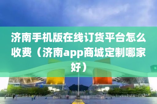 济南手机版在线订货平台怎么收费（济南app商城定制哪家好）