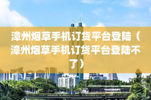 漳州烟草手机订货平台登陆（漳州烟草手机订货平台登陆不了）