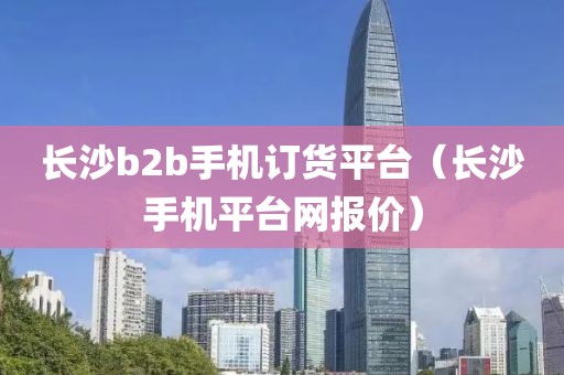 长沙b2b手机订货平台（长沙手机平台网报价）