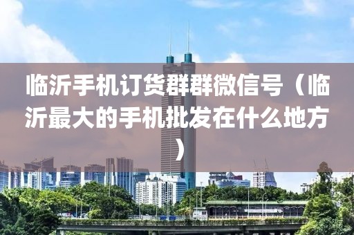 临沂手机订货群群微信号（临沂最大的手机批发在什么地方）