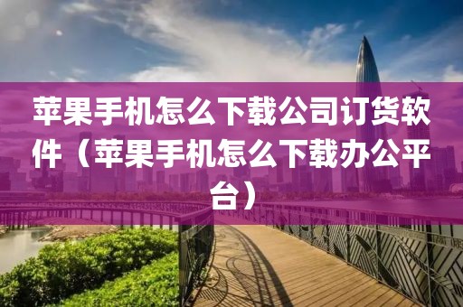 苹果手机怎么下载公司订货软件（苹果手机怎么下载办公平台）