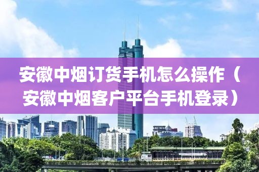 安徽中烟订货手机怎么操作（安徽中烟客户平台手机登录）