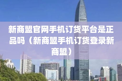 新商盟官网手机订货平台是正品吗（新商盟手机订货登录新商盟）