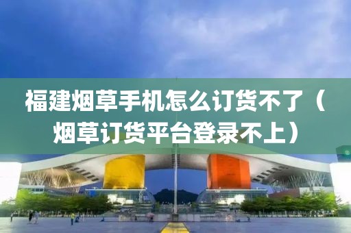 福建烟草手机怎么订货不了（烟草订货平台登录不上）