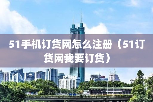 51手机订货网怎么注册（51订货网我要订货）