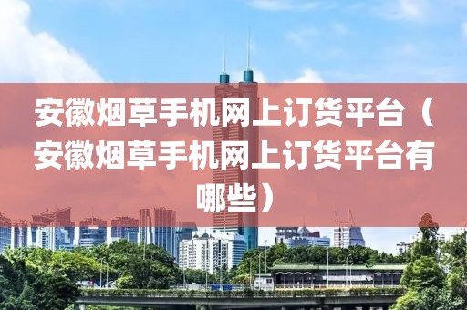 安徽烟草手机网上订货平台（安徽烟草手机网上订货平台有哪些）