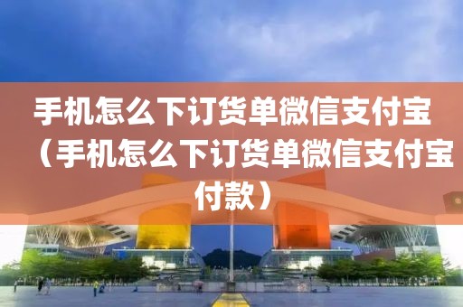 手机怎么下订货单微信支付宝（手机怎么下订货单微信支付宝付款）