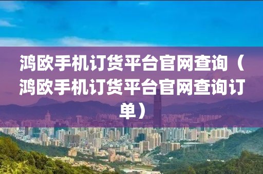 鸿欧手机订货平台官网查询（鸿欧手机订货平台官网查询订单）