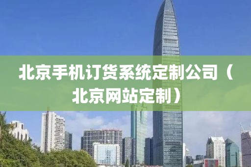 北京手机订货系统定制公司（北京网站定制）