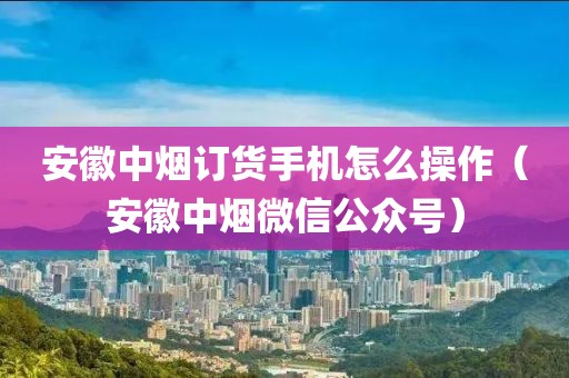 安徽中烟订货手机怎么操作（安徽中烟微信公众号）