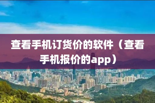 查看手机订货价的软件（查看手机报价的app）