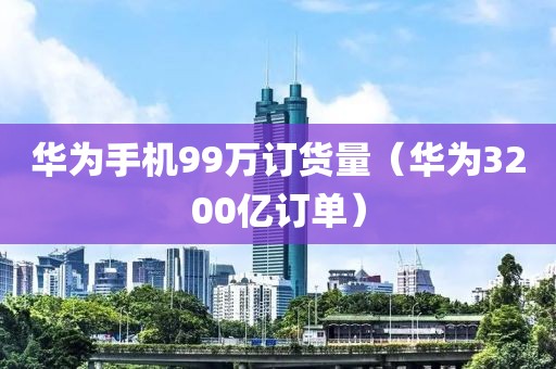 华为手机99万订货量（华为3200亿订单）