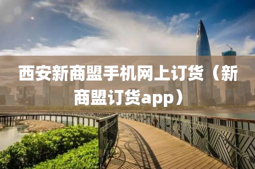 西安新商盟手机网上订货（新商盟订货app）