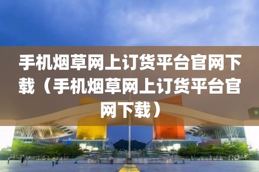 手机烟草网上订货平台官网下载（手机烟草网上订货平台官网下载）