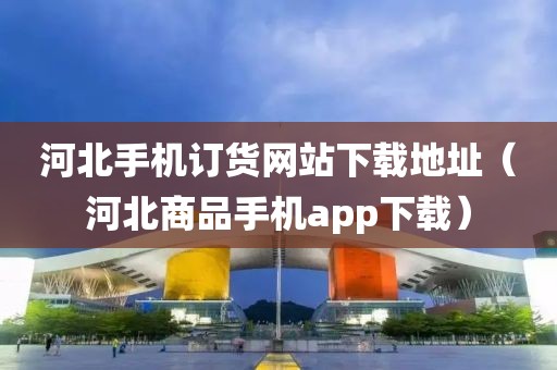 河北手机订货网站下载地址（河北商品手机app下载）