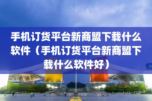 手机订货平台新商盟下载什么软件（手机订货平台新商盟下载什么软件好）