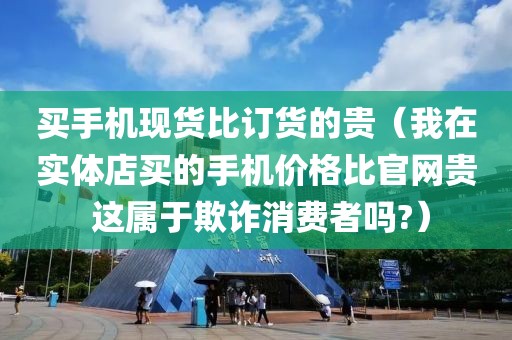 买手机现货比订货的贵（我在实体店买的手机价格比官网贵 这属于欺诈消费者吗?）