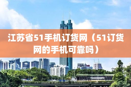 江苏省51手机订货网（51订货网的手机可靠吗）