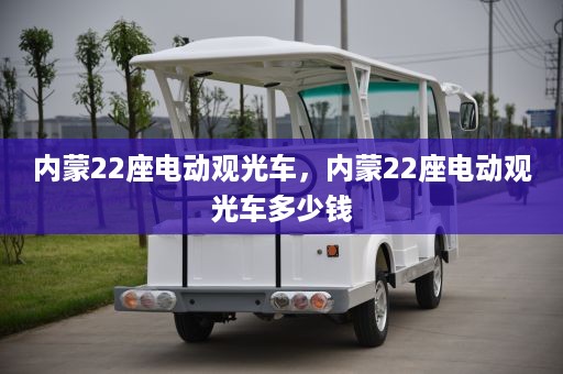 内蒙22座电动观光车，内蒙22座电动观光车多少钱