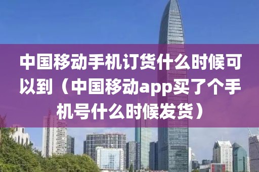 中国移动手机订货什么时候可以到（中国移动app买了个手机号什么时候发货）