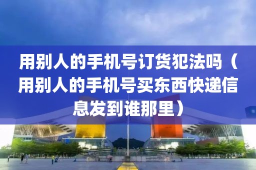 用别人的手机号订货犯法吗（用别人的手机号买东西快递信息发到谁那里）