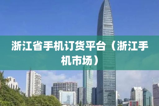 浙江省手机订货平台（浙江手机市场）