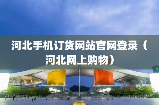 河北手机订货网站官网登录（河北网上购物）