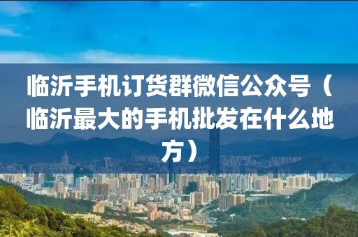 临沂手机订货群微信公众号（临沂最大的手机批发在什么地方）