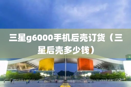 三星g6000手机后壳订货（三星后壳多少钱）