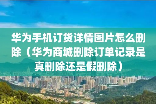 华为手机订货详情图片怎么删除（华为商城删除订单记录是真删除还是假删除）