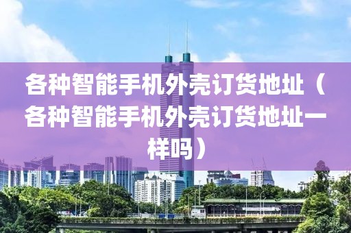 各种智能手机外壳订货地址（各种智能手机外壳订货地址一样吗）