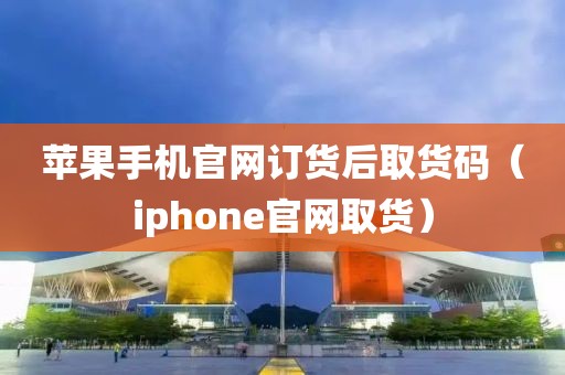 苹果手机官网订货后取货码（iphone官网取货）